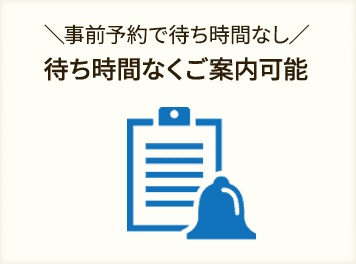 事前にご予約いただければ、 待ち時間なくご案内ができます